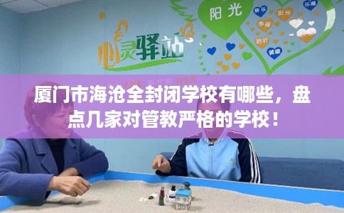 厦门市海沧全封闭学校有哪些，盘点几家对管教严格的学校！