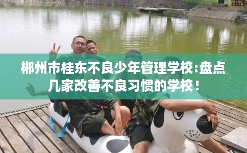 郴州市桂东不良少年管理学校:盘点几家改善不良习惯的学校! 郴州市桂东不良少年管理学校:盘点几家改善不良习惯的学校!