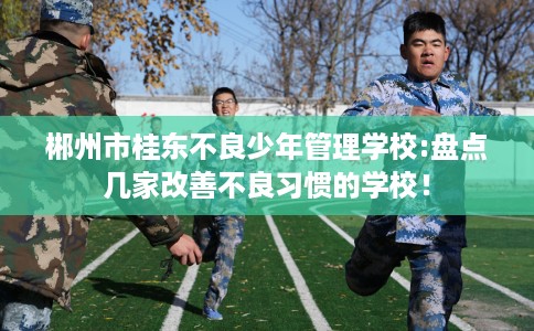 郴州市桂东不良少年管理学校:盘点几家改善不良习惯的学校! 郴州市桂东不良少年管理学校:盘点几家改善不良习惯的学校!