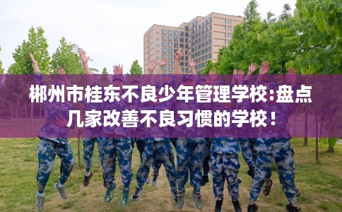 郴州市桂东不良少年管理学校:盘点几家改善不良习惯的学校！
