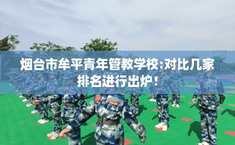 烟台市牟平青年管教学校:对比几家排名进行出炉! 烟台市牟平青年管教学校:对比几家排名进行出炉!