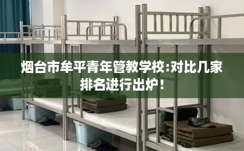 烟台市牟平青年管教学校:对比几家排名进行出炉! 烟台市牟平青年管教学校:对比几家排名进行出炉!