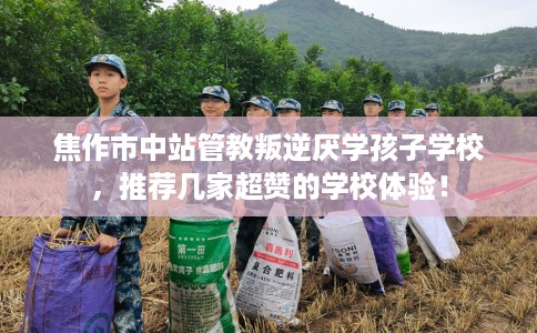 焦作市中站管教叛逆厌学孩子学校，推荐几家超赞的学校体验！