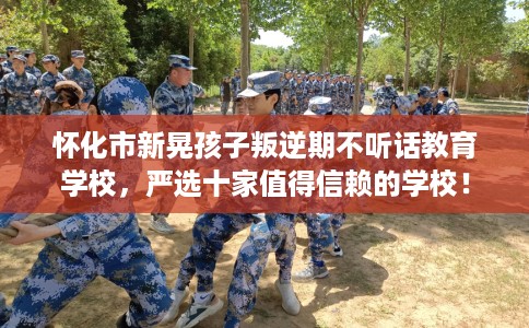 怀化市新晃孩子叛逆期不听话教育学校,严选十家值得信赖的学校! 怀化市新晃孩子叛逆期不听话教育学校,严选十家值得信赖的学校!