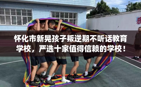 怀化市新晃孩子叛逆期不听话教育学校，严选十家值得信赖的学校！