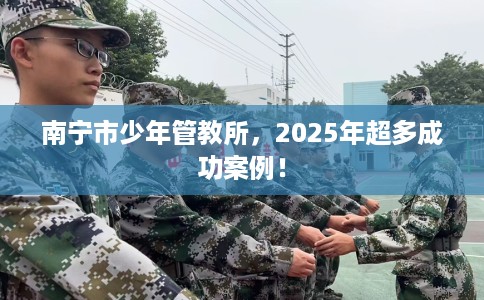 南宁市少年管教所，2025年超多成功案例！