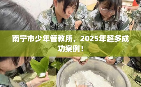 南宁市少年管教所，2025年超多成功案例！