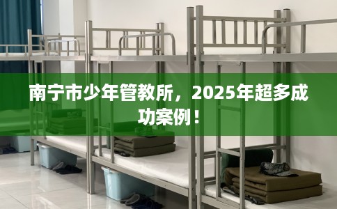 南宁市少年管教所，2025年超多成功案例！