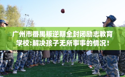 广州市番禺叛逆期全封闭励志教育学校:解决孩子无所事事的情况! 广州市番禺叛逆期全封闭励志教育学校:解决孩子无所事事的情况!
