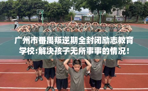 广州市番禺叛逆期全封闭励志教育学校:解决孩子无所事事的情况! 广州市番禺叛逆期全封闭励志教育学校:解决孩子无所事事的情况!