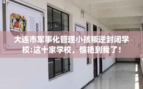 大连市军事化管理小孩叛逆封闭学校:这十家学校，惊艳到我了！