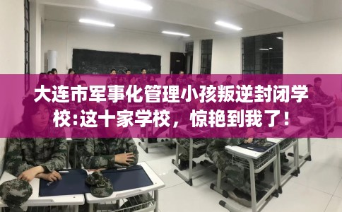 大连市军事化管理小孩叛逆封闭学校:这十家学校，惊艳到我了！