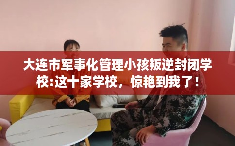 大连市军事化管理小孩叛逆封闭学校:这十家学校，惊艳到我了！