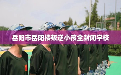 岳阳市岳阳楼叛逆小孩全封闭学校 岳阳市岳阳楼叛逆小孩全封闭学校