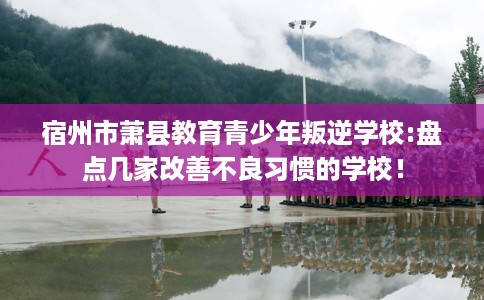 宿州市萧县教育青少年叛逆学校:盘点几家改善不良习惯的学校！