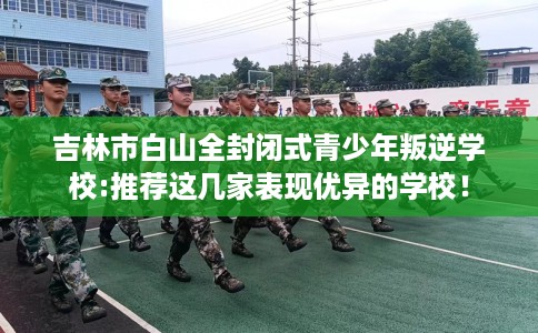 吉林市白山全封闭式青少年叛逆学校:推荐这几家表现优异的学校！