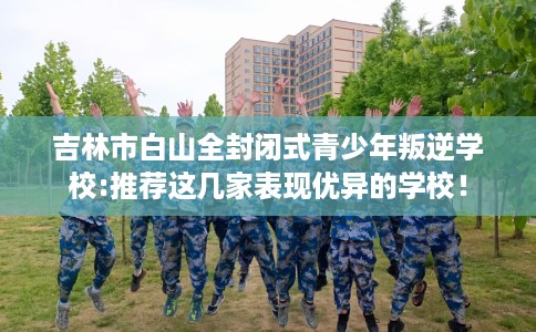 吉林市白山全封闭式青少年叛逆学校:推荐这几家表现优异的学校！