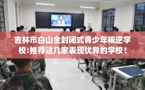 吉林市白山全封闭式青少年叛逆学校:推荐这几家表现优异的学校！