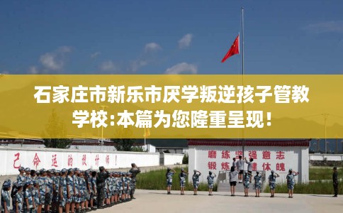 石家庄市新乐市厌学叛逆孩子管教学校:本篇为您隆重呈现！