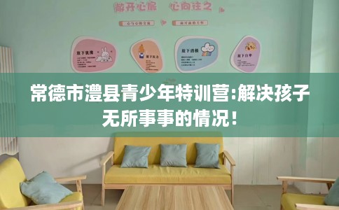 常德市澧县青少年特训营:解决孩子无所事事的情况！