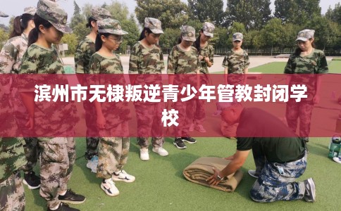 滨州市无棣叛逆青少年管教封闭学校
