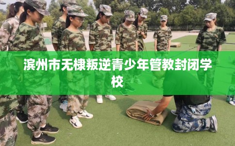 滨州市无棣叛逆青少年管教封闭学校