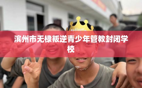 滨州市无棣叛逆青少年管教封闭学校