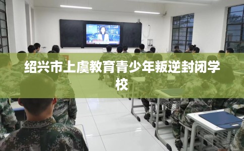 绍兴市上虞教育青少年叛逆封闭学校