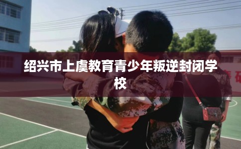 绍兴市上虞教育青少年叛逆封闭学校