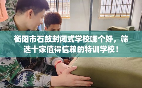 衡阳市石鼓封闭式学校哪个好，筛选十家值得信赖的特训学校！