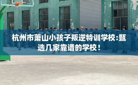 杭州市萧山小孩子叛逆特训学校:甄选几家靠谱的学校！