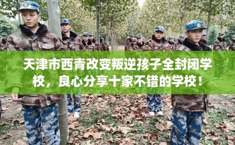天津市西青改变叛逆孩子全封闭学校，良心分享十家不错的学校！
