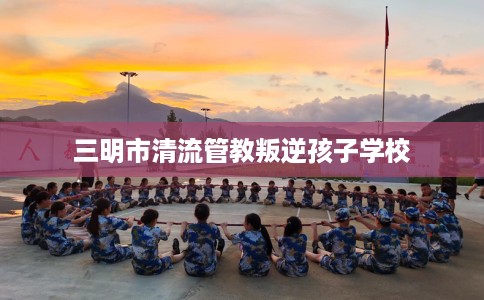 三明市清流管教叛逆孩子学校