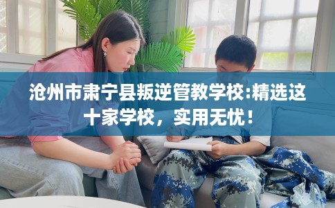 沧州市肃宁县叛逆管教学校:精选这十家学校，实用无忧！