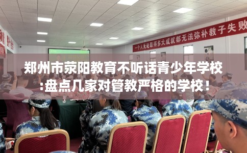 郑州市荥阳教育不听话青少年学校:盘点几家对管教严格的学校! 郑州市荥阳教育不听话青少年学校:盘点几家对管教严格的学校!