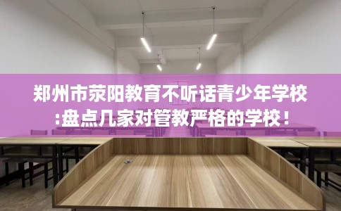 郑州市荥阳教育不听话青少年学校:盘点几家对管教严格的学校! 郑州市荥阳教育不听话青少年学校:盘点几家对管教严格的学校!