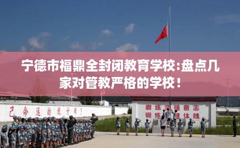 宁德市福鼎全封闭教育学校:盘点几家对管教严格的学校！