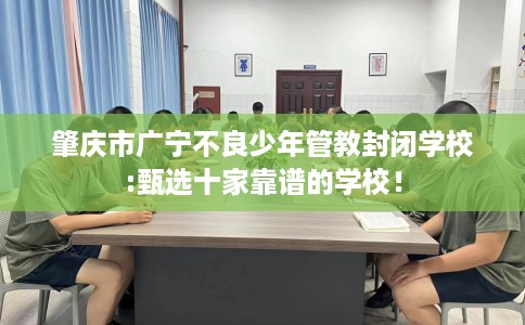 肇庆市广宁不良少年管教封闭学校:甄选十家靠谱的学校！