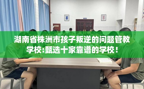 湖南省株洲市孩子叛逆的问题管教学校:甄选十家靠谱的学校！
