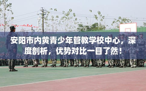 安阳市内黄青少年管教学校中心，深度剖析，优势对比一目了然！