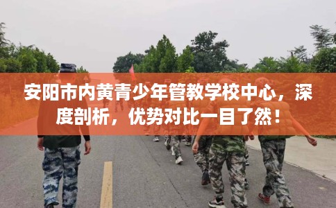 安阳市内黄青少年管教学校中心，深度剖析，优势对比一目了然！