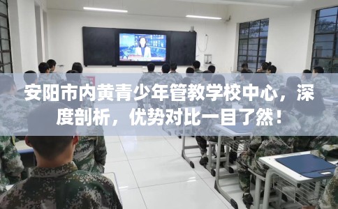 安阳市内黄青少年管教学校中心，深度剖析，优势对比一目了然！