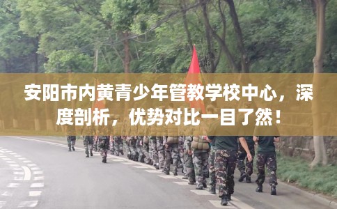 安阳市内黄青少年管教学校中心，深度剖析，优势对比一目了然！