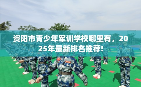 资阳市青少年军训学校哪里有,2025年最新排名推荐! 资阳市青少年军训学校哪里有,2025年最新排名推荐!