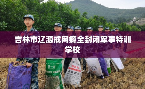 吉林市辽源戒网瘾全封闭军事特训学校 吉林市辽源戒网瘾全封闭军事特训学校