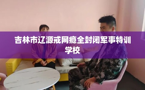 吉林市辽源戒网瘾全封闭军事特训学校 吉林市辽源戒网瘾全封闭军事特训学校