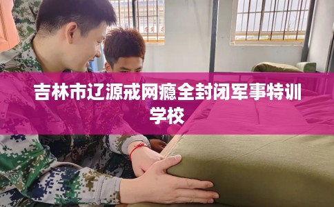 吉林市辽源戒网瘾全封闭军事特训学校