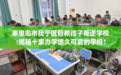 秦皇岛市抚宁区管教孩子叛逆学校:揭秘十家办学悠久可靠的学校! 秦皇岛市抚宁区管教孩子叛逆学校:揭秘十家办学悠久可靠的学校!