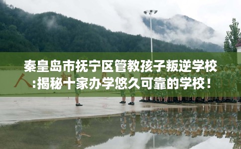 秦皇岛市抚宁区管教孩子叛逆学校:揭秘十家办学悠久可靠的学校! 秦皇岛市抚宁区管教孩子叛逆学校:揭秘十家办学悠久可靠的学校!