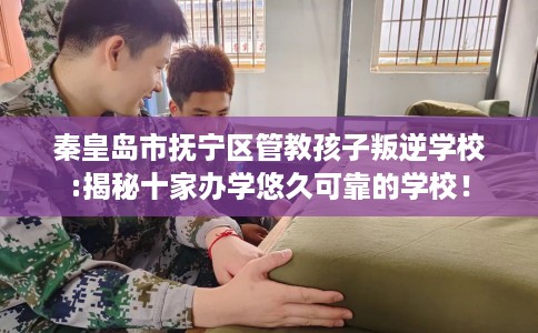 秦皇岛市抚宁区管教孩子叛逆学校:揭秘十家办学悠久可靠的学校！